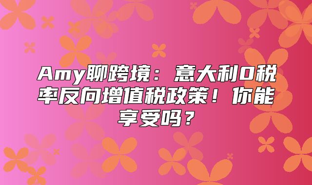 Amy聊跨境：意大利0税率反向增值税政策！你能享受吗？