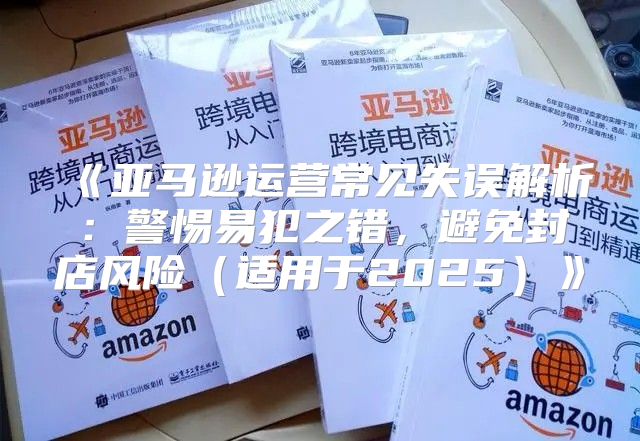 亚马逊运营常见失误解析：警惕易犯之错，避免封店风险适用于2025
