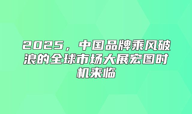 2025，中国品牌乘风破浪的全球市场大展宏图时机来临