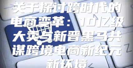 关于探讨跨时代的电商变革：10亿级大卖与新晋黑马共谋跨境电商新纪元新环境