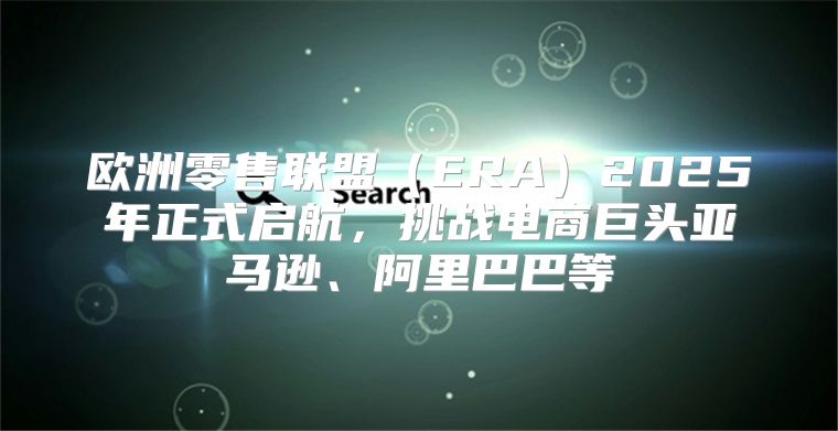 欧洲零售联盟ERA2025年正式启航，挑战电商巨头亚马逊、阿里巴巴等