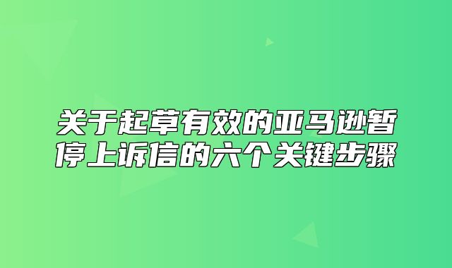 关于起草有效的亚马逊暂停上诉信的六个关键步骤