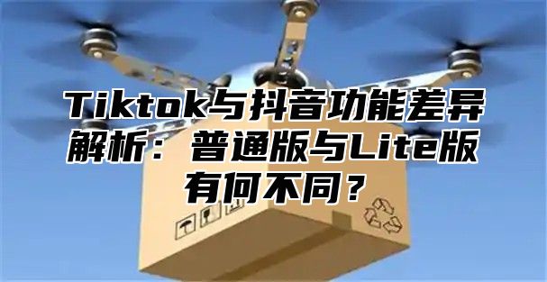 Tiktok与抖音功能差异解析：普通版与Lite版有何不同？