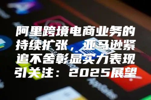 阿里跨境电商业务的持续扩张，亚马逊紧追不舍彰显实力表现引关注：2025展望