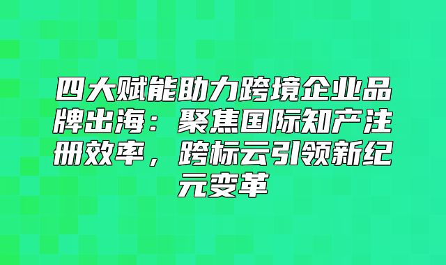 四大赋能助力跨境企业品牌出海：聚焦国际知产注册效率，跨标云引领新纪元变革