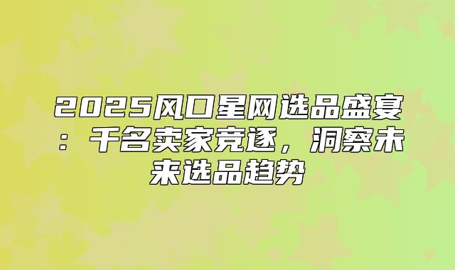 2025风口星网选品盛宴：千名卖家竞逐，洞察未来选品趋势