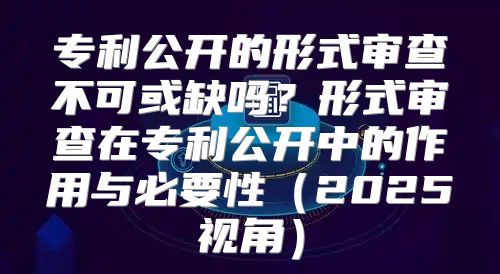 专利公开的形式审查不可或缺吗？形式审查在专利公开中的作用与必要性2025视角