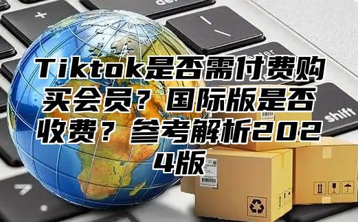 Tiktok是否需付费购买会员？国际版是否收费？参考解析2025版