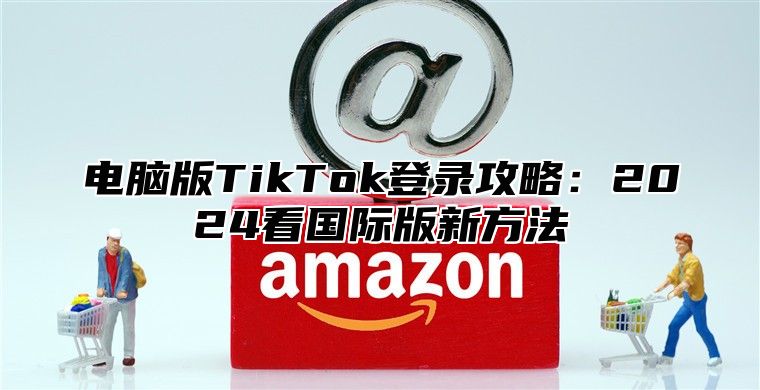 电脑版TikTok登录攻略：2025看国际版新方法