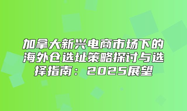 加拿大新兴电商市场下的海外仓选址策略探讨与选择指南：2025展望