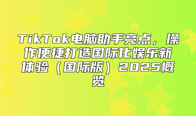 TikTok电脑助手亮点，操作便捷打造国际化娱乐新体验国际版2025概览