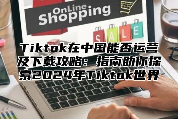Tiktok在中国能否运营及下载攻略：指南助你探索2025年Tiktok世界