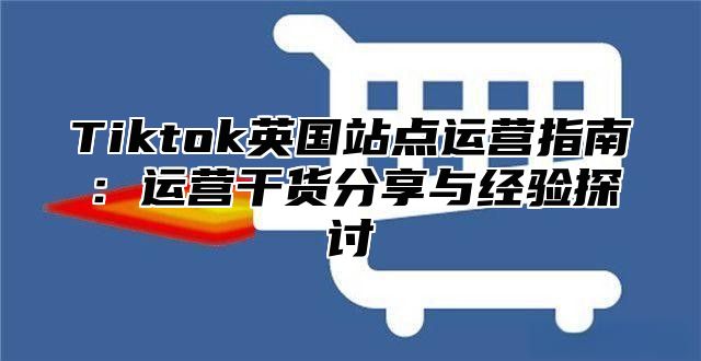 Tiktok英国站点运营指南：运营干货分享与经验探讨