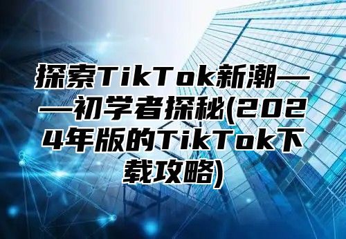 探索TikTok新潮——初学者探秘(2025年版的TikTok下载攻略)