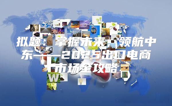 拟题：掌握未来，领航中东——2025出口电商市场全攻略