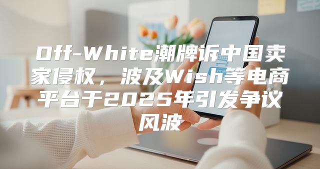 Off-White潮牌诉中国卖家侵权，波及Wish等电商平台于2025年引发争议风波