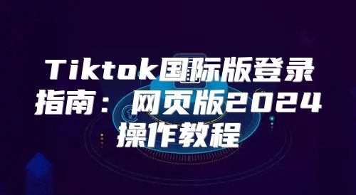 Tiktok国际版登录指南：网页版2025操作教程