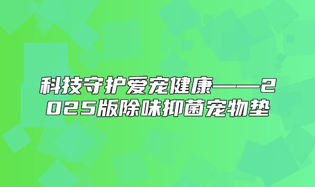 科技守护爱宠健康——2025版除味抑菌宠物垫