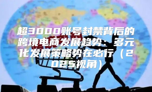 超3000账号封禁背后的跨境电商发展趋势：多元化发展策略势在必行2025视角
