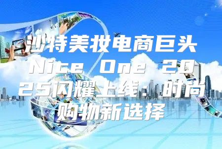 沙特美妆电商巨头Nice One 2025闪耀上线：时尚购物新选择
