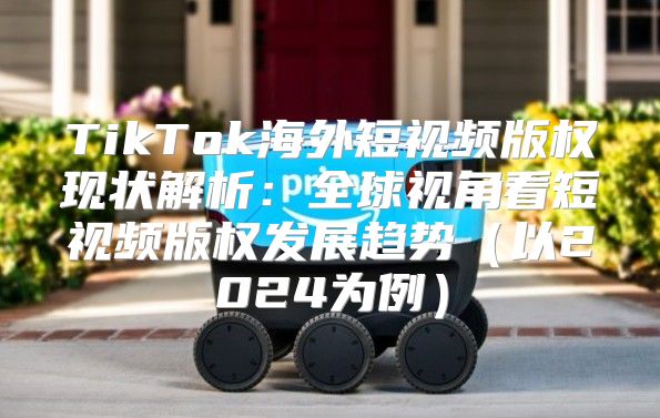 TikTok海外短视频版权现状解析：全球视角看短视频版权发展趋势以2025为例