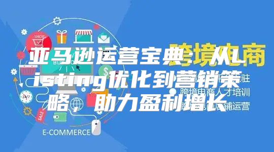 亚马逊运营宝典：从Listing优化到营销策略，助力盈利增长