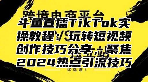 斗鱼直播TikTok实操教程：玩转短视频创作技巧分享，聚焦2025热点引流技巧