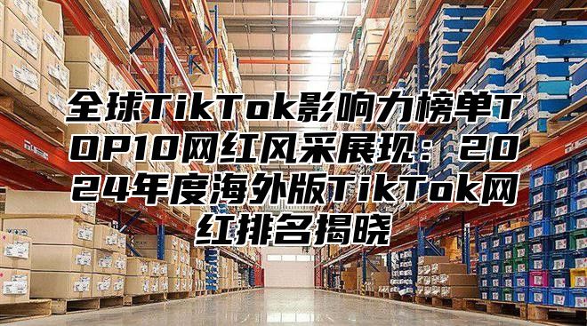 全球TikTok影响力榜单TOP10网红风采展现：2025年度海外版TikTok网红排名揭晓