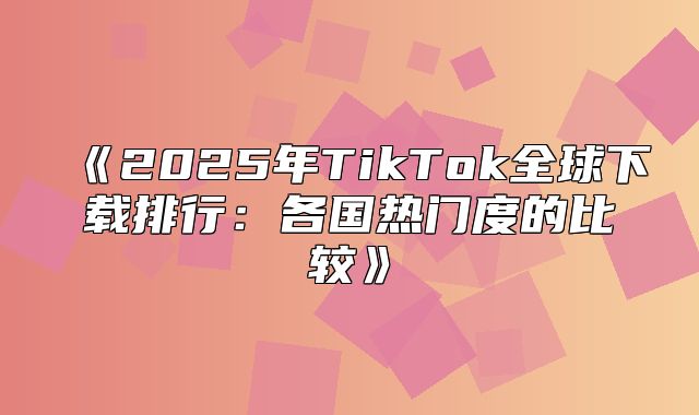 2025年TikTok全球下载排行：各国热门度的比较