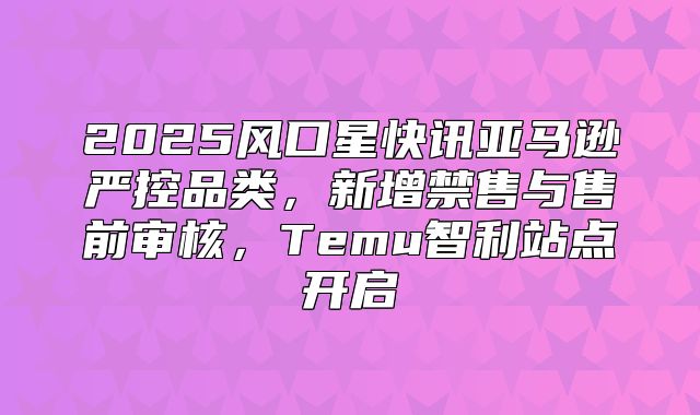 2025风口星快讯亚马逊严控品类，新增禁售与售前审核，Temu智利站点开启