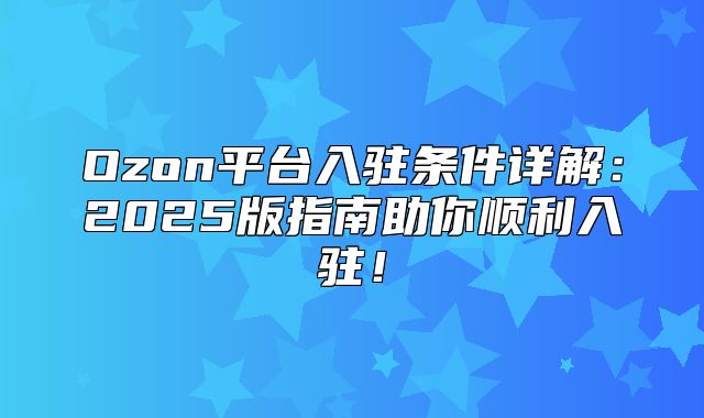 Ozon平台入驻条件详解：2025版指南助你顺利入驻！