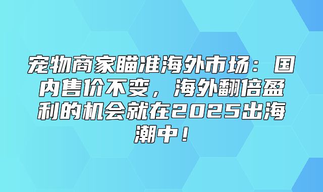 宠物商家瞄准海外市场：国内售价不变，海外翻倍盈利的机会就在2025出海潮中！