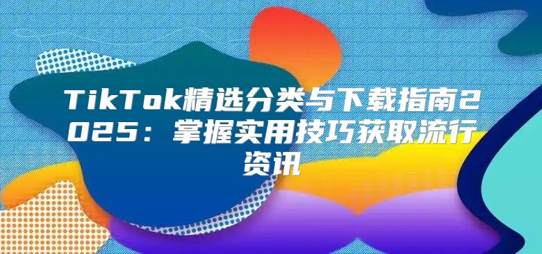 TikTok精选分类与下载指南2025掌握实用技巧获取流行资讯
