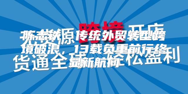 陈志铁：传统外贸转型跨境破浪，13载负重前行终显新航向
