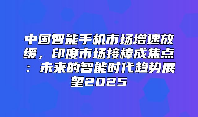 中国智能手机市场增速放缓，印度市场接棒成焦点：未来的智能时代趋势展望2025