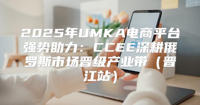 2025年UMKA电商平台强势助力：CCEE深耕俄罗斯市场晋级产业带晋江站