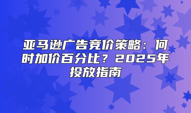 亚马逊广告竞价策略：何时加价百分比？2025年投放指南