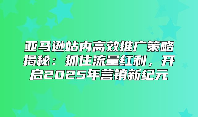 亚马逊站内高效推广策略揭秘：抓住流量红利，开启2025年营销新纪元