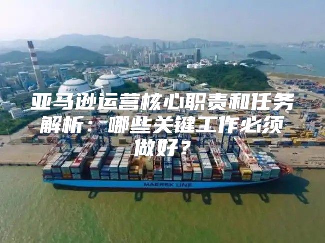 亚马逊运营核心职责和任务解析：哪些关键工作必须做好？