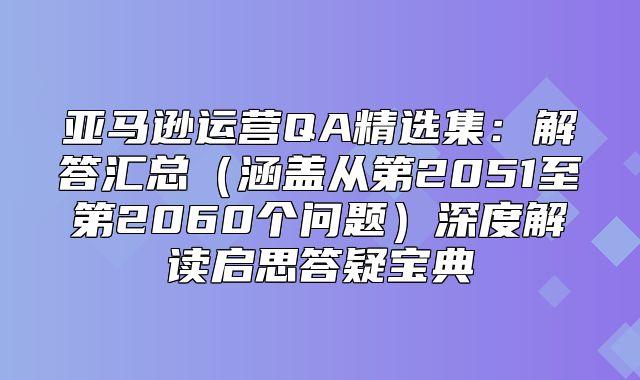 亚马逊运营QA精选集：解答汇总涵盖从第2051至第2060个问题深度解读启思答疑宝典