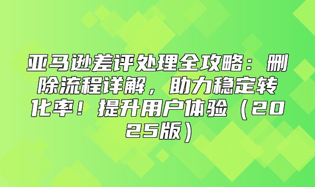 亚马逊差评处理全攻略：删除流程详解，助力稳定转化率！提升用户体验2025版