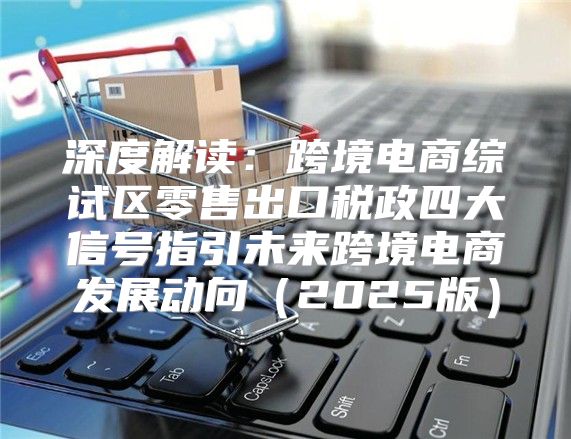 深度解读：跨境电商综试区零售出口税政四大信号指引未来跨境电商发展动向2025版