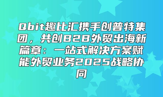 Qbit趣比汇携手创普特集团，共创B2B外贸出海新篇章：一站式解决方案赋能外贸业务2025战略协同