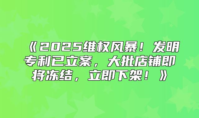 2025维权风暴！发明专利已立案，大批店铺即将冻结，立即下架！
