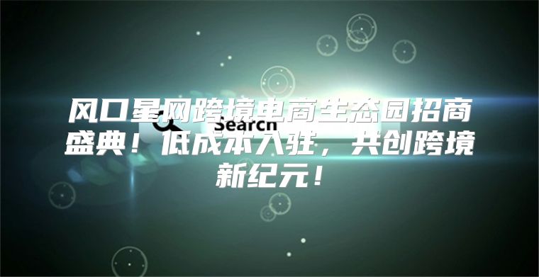 风口星网跨境电商生态园招商盛典！低成本入驻，共创跨境新纪元！