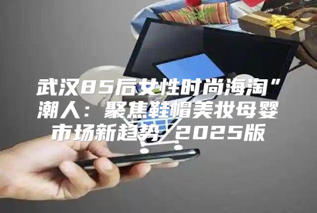 武汉85后女性时尚海淘”潮人：聚焦鞋帽美妆母婴市场新趋势 2025版