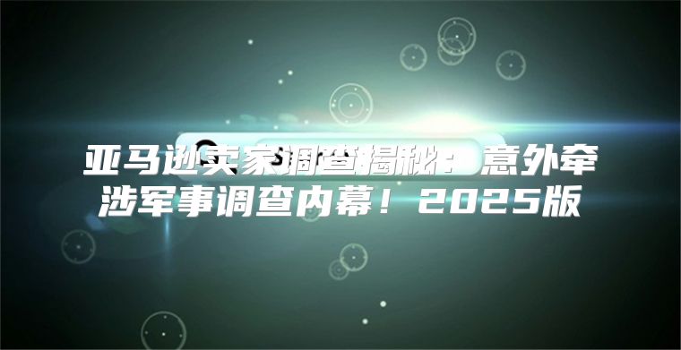 亚马逊卖家调查揭秘：意外牵涉军事调查内幕！2025版