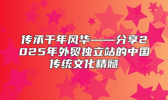 传承千年风华——分享2025年外贸独立站的中国传统文化精髓