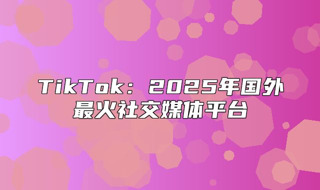 TikTok：2025年国外最火社交媒体平台