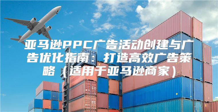 亚马逊PPC广告活动创建与广告优化指南：打造高效广告策略适用于亚马逊商家